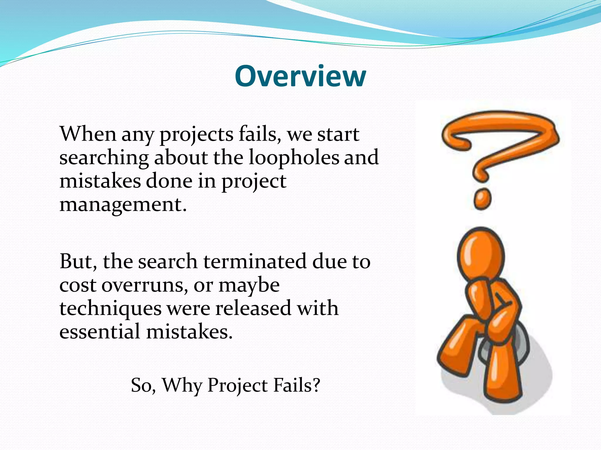Overview
When any projects fails, we start
searching about the loopholes and
mistakes done in project
management.
But, the search terminated due to
cost overruns, or maybe
techniques were released with
essential mistakes.
So, Why Project Fails?
 