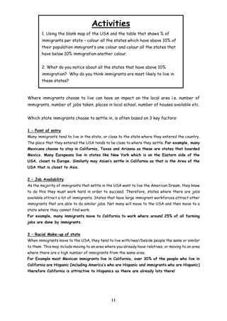 Activities
1. Using the blank map of the USA and the table that shows % of
immigrants per state – colour all the states which have above 10% of
their population immigrant’s one colour and colour all the states that
have below 10% immigration another colour.
2. What do you notice about all the states that have above 10%
immigration? Why do you think immigrants are most likely to live in
these states?

Where immigrants choose to live can have an impact on the local area i.e. number of
immigrants, number of jobs taken, places in local school, number of houses available etc.
Which state immigrants choose to settle in, is often based on 3 key factors:
1 – Point of entry
Many immigrants tend to live in the state, or close to the state where they entered the country.
The place that they entered the USA tends to be close to where they settle. For example, many
Mexicans choose to stay in California, Texas and Arizona as these are states that boarded
Mexico. Many Europeans live in states like New York which is on the Eastern side of the
USA, closet to Europe. Similarly may Asian’s settle in California as that is the Area of the
USA that is closet to Asia.
2 – Job Availability
As the majority of immigrants that settle in the USA want to live the American Dream, they know
to do this they must work hard in order to succeed. Therefore, states where there are jobs
available attract a lot of immigrants. States that have large immigrant workforces attract other
immigrants that are able to do similar jobs. Not many will move to the USA and then move to a
state where they cannot find work.
For example, many immigrants move to California to work where around 25% of all farming
jobs are done by immigrants.
3 – Racial Make-up of state
When immigrants move to the USA, they tend to live with/near/beside people the same or similar
to them. This may include moving to an area where you already have relatives, or moving to an area
where there are a high number of immigrants from the same area.
For Example most Mexican immigrants live in California, over 30% of the people who live in
California are Hispanic (including America’s who are Hispanic and immigrants who are Hispanic)
therefore California is attractive to Hispanics as there are already lots there!

11

 