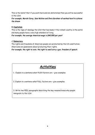 This is the belief that if you work hard and are determined then you will be successful
in the USA.
For example, Mariah Carey, Sam Walton and Chris Gardiner all worked hard to achieve
the dream
B) Capitalism
This is the type of ideology the USA that has made it the richest country in the world
and many people have a very high standard of living.
For example, the average American wage is $40,000 per year!
c) Democracy
The rights and freedoms of American people are protected by the US constitution;
Americans are passionate about protecting their rights.
For example, the right to vote, the right to own/carry a gun, freedom of speech.

Activities
1. Explain in a sentence what PUSH factors are – give examples.

2. Explain in a sentence what PULL factors are – give examples.

3. Write two PEEL paragraphs describing the key reasons/areas why people
immigrate to the USA

4

 