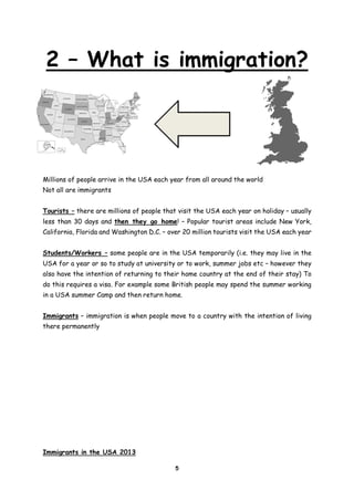 2 – What is immigration?

Millions of people arrive in the USA each year from all around the world
Not all are immigrants
Tourists – there are millions of people that visit the USA each year on holiday – usually
less than 30 days and then they go home! – Popular tourist areas include New York,
California, Florida and Washington D.C. – over 20 million tourists visit the USA each year
Students/Workers – some people are in the USA temporarily (i.e. they may live in the
USA for a year or so to study at university or to work, summer jobs etc – however they
also have the intention of returning to their home country at the end of their stay) To
do this requires a visa. For example some British people may spend the summer working
in a USA summer Camp and then return home.
Immigrants – immigration is when people move to a country with the intention of living
there permanently

Immigrants in the USA 2013
5

 