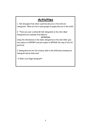 Activities
1. Not all people from other countries who are in the USA are
immigrants. What are the 3 main groups of people who are in the USA?
2. “There are over a million British immigrants in the USA. Most
immigrants are originally from Mexico”
US Politician

Using the information in the table ‘immigration in the USA 2012’ give
one reason to SUPPORT and one reason to OPPOSE the view of the US
politician
3. Immigrants are not US citizens, what is the difference between an
immigrant and an American?
4. What is an illegal immigrant?

7

 