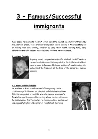 3 – Famous/Successful
immigrants
Many people have come to the USA– often called the ‘land of opportunity’ attracted by
the American Dream. There are many examples of people arriving in America often poor
or fleeing their own country, however by using their talent, working hard, being
determined the have become successful and lived the American dream.
1 – Albert Einstein
Arguably one of the greatest scientific minds of the 20th century.
He was born in Germany. He immigrated to the USA when the Nazis
came to power in Germany. He took a position a Princeton university,
and advised the President at the time of the dangers of nuclear
weapons.

2 - Arnold Schwarzenegger
He was born in Austria and dreamed of immigrating to the
USA from age 10. He used his talent at body building to achieve
This. He immigrated to the USA where he became a successful
Bodybuilder and then moved into acting, where he starred in many
Movies including, The Terminator. He then moved into politics and
was successfully elected Governor of the state of California

8

 