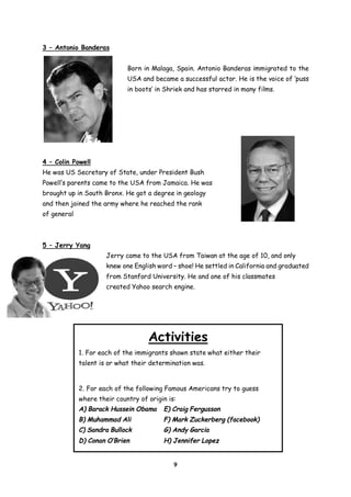 3 – Antonio Banderas
Born in Malaga, Spain. Antonio Banderas immigrated to the
USA and became a successful actor. He is the voice of ‘puss
in boots’ in Shriek and has starred in many films.

4 – Colin Powell
He was US Secretary of State, under President Bush
Powell’s parents came to the USA from Jamaica. He was
brought up in South Bronx. He got a degree in geology
and then joined the army where he reached the rank
of general

5 – Jerry Yang
Jerry came to the USA from Taiwan at the age of 10, and only
knew one English word – shoe! He settled in California and graduated
from Stanford University. He and one of his classmates
created Yahoo search engine.

Activities
1. For each of the immigrants shown state what either their
talent is or what their determination was.

2. For each of the following Famous Americans try to guess
where their country of origin is:
A) Barack Hussein Obama

E) Craig Fergusson

B) Muhammad Ali

F) Mark Zuckerberg (facebook)

C) Sandra Bullock

G) Andy Garcia

D) Conan O’Brien

H) Jennifer Lopez

9

 