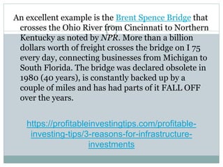 https://profitableinvestingtips.com/profitable-
investing-tips/3-reasons-for-infrastructure-
investments
An excellent example is the Brent Spence Bridge that
crosses the Ohio River from Cincinnati to Northern
Kentucky as noted by NPR. More than a billion
dollars worth of freight crosses the bridge on I 75
every day, connecting businesses from Michigan to
South Florida. The bridge was declared obsolete in
1980 (40 years), is constantly backed up by a
couple of miles and has had parts of it FALL OFF
over the years.
 