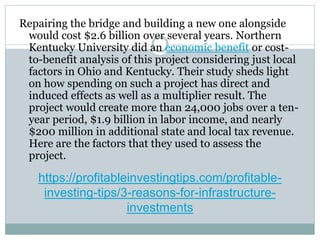 https://profitableinvestingtips.com/profitable-
investing-tips/3-reasons-for-infrastructure-
investments
Repairing the bridge and building a new one alongside
would cost $2.6 billion over several years. Northern
Kentucky University did an economic benefit or cost-
to-benefit analysis of this project considering just local
factors in Ohio and Kentucky. Their study sheds light
on how spending on such a project has direct and
induced effects as well as a multiplier result. The
project would create more than 24,000 jobs over a ten-
year period, $1.9 billion in labor income, and nearly
$200 million in additional state and local tax revenue.
Here are the factors that they used to assess the
project.
 