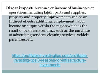 https://profitableinvestingtips.com/profitable-
investing-tips/3-reasons-for-infrastructure-
investments
Direct impact: revenues or income of businesses or
operations including labor, parts and supplies,
property and property improvements and so on
Indirect effects: additional employment, labor
income or output within the region which is the
result of business spending, such as the purchase
of advertising services, cleaning services, vehicle
purchases, etc.
 