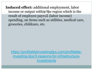 https://profitableinvestingtips.com/profitable-
investing-tips/3-reasons-for-infrastructure-
investments
Induced effect: additional employment, labor
income or output within the region which is the
result of employee payroll (labor income)
spending, on items such as utilities, medical care,
groceries, childcare, etc.
 