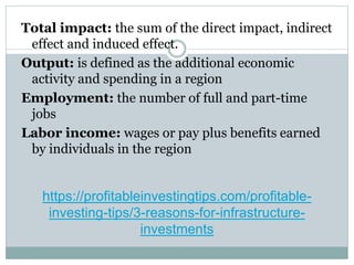 https://profitableinvestingtips.com/profitable-
investing-tips/3-reasons-for-infrastructure-
investments
Total impact: the sum of the direct impact, indirect
effect and induced effect.
Output: is defined as the additional economic
activity and spending in a region
Employment: the number of full and part-time
jobs
Labor income: wages or pay plus benefits earned
by individuals in the region
 