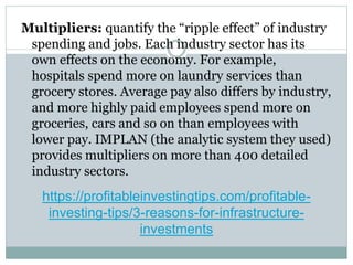 https://profitableinvestingtips.com/profitable-
investing-tips/3-reasons-for-infrastructure-
investments
Multipliers: quantify the “ripple effect” of industry
spending and jobs. Each industry sector has its
own effects on the economy. For example,
hospitals spend more on laundry services than
grocery stores. Average pay also differs by industry,
and more highly paid employees spend more on
groceries, cars and so on than employees with
lower pay. IMPLAN (the analytic system they used)
provides multipliers on more than 400 detailed
industry sectors.
 