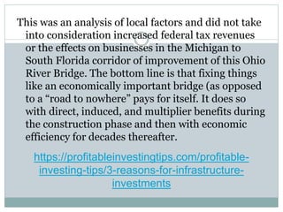 https://profitableinvestingtips.com/profitable-
investing-tips/3-reasons-for-infrastructure-
investments
This was an analysis of local factors and did not take
into consideration increased federal tax revenues
or the effects on businesses in the Michigan to
South Florida corridor of improvement of this Ohio
River Bridge. The bottom line is that fixing things
like an economically important bridge (as opposed
to a “road to nowhere” pays for itself. It does so
with direct, induced, and multiplier benefits during
the construction phase and then with economic
efficiency for decades thereafter.
 