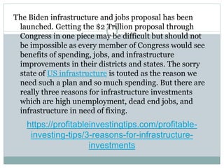 https://profitableinvestingtips.com/profitable-
investing-tips/3-reasons-for-infrastructure-
investments
The Biden infrastructure and jobs proposal has been
launched. Getting the $2 Trillion proposal through
Congress in one piece may be difficult but should not
be impossible as every member of Congress would see
benefits of spending, jobs, and infrastructure
improvements in their districts and states. The sorry
state of US infrastructure is touted as the reason we
need such a plan and so much spending. But there are
really three reasons for infrastructure investments
which are high unemployment, dead end jobs, and
infrastructure in need of fixing.
 