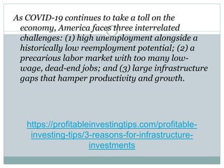 https://profitableinvestingtips.com/profitable-
investing-tips/3-reasons-for-infrastructure-
investments
As COVID-19 continues to take a toll on the
economy, America faces three interrelated
challenges: (1) high unemployment alongside a
historically low reemployment potential; (2) a
precarious labor market with too many low-
wage, dead-end jobs; and (3) large infrastructure
gaps that hamper productivity and growth.
 
