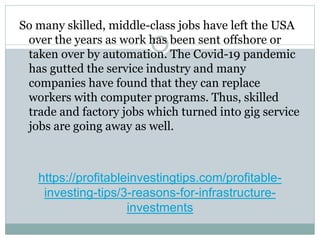 https://profitableinvestingtips.com/profitable-
investing-tips/3-reasons-for-infrastructure-
investments
So many skilled, middle-class jobs have left the USA
over the years as work has been sent offshore or
taken over by automation. The Covid-19 pandemic
has gutted the service industry and many
companies have found that they can replace
workers with computer programs. Thus, skilled
trade and factory jobs which turned into gig service
jobs are going away as well.
 