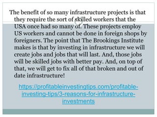 https://profitableinvestingtips.com/profitable-
investing-tips/3-reasons-for-infrastructure-
investments
The benefit of so many infrastructure projects is that
they require the sort of skilled workers that the
USA once had so many of. These projects employ
US workers and cannot be done in foreign shops by
foreigners. The point that The Brookings Institute
makes is that by investing in infrastructure we will
create jobs and jobs that will last. And, those jobs
will be skilled jobs with better pay. And, on top of
that, we will get to fix all of that broken and out of
date infrastructure!
 