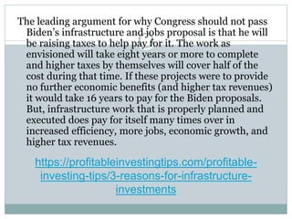 https://profitableinvestingtips.com/profitable-
investing-tips/3-reasons-for-infrastructure-
investments
The leading argument for why Congress should not pass
Biden’s infrastructure and jobs proposal is that he will
be raising taxes to help pay for it. The work as
envisioned will take eight years or more to complete
and higher taxes by themselves will cover half of the
cost during that time. If these projects were to provide
no further economic benefits (and higher tax revenues)
it would take 16 years to pay for the Biden proposals.
But, infrastructure work that is properly planned and
executed does pay for itself many times over in
increased efficiency, more jobs, economic growth, and
higher tax revenues.
 