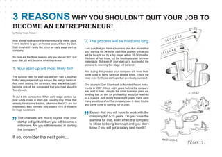 With all the hype around entrepreneurship these days,
I think it’s time to give an honest account from the Dark
Side on what it’s really like to run an early stage start-up
company.
So here are the three reasons why you should NOT quit
your day job and become an entrepreneur:
The survival rates for start-ups are very bad. Less than
half of early stage start-ups survive, the rest go bankrupt.
And even among the survivors, very few will actually
become one of the successes that you read about in
TechCrunch.
To put it into perspective: When early stage venture ca-
pital funds invest in start-ups (usually only those that
already have some traction, otherwise the VCs are not
interested), they normally only expect 10% of those to
be huge successes.
I am sure that you have a business plan that shows that
your start-up will be either cash-flow positive or that you
will be bought out by a big player within 18-36 months.
We have all had those, but the results you plan for never
materialize. But even IF your start-up is successful, the
process to reaching this stage will be long!
And during this process your company will most likely
come close to being bankrupt several times. This is the
case even for those start-ups that eventually succeed.
One example: Dan Eisenhardt co-founded Recon Instru-
ments in 2007. It took eight years before the company
was sold to Intel - despite the initial business plans es-
timating that an exit (or profitability) would be reached
in 2-3 years. And during these eight years, there were
many situations when the company was in deep trouble
and came close to running out of cash.
3 REASONS WHY YOU SHOULDN’T QUIT YOUR JOB TO
BECOME AN ENTREPRENEUR!
1. Your start-up will most likely fail!
The chances are much higher that your
startup will go bust than you will become a
millionaire. Are you still interested in starting
the company?
If so, consider the next point...
2. The process will be hard and long
Expect that you will have to work with the
company for 7-10 years. Do you have the
stamina for that, even when the company
is close to being bankrupt and you don’t
know if you will get a salary next month?
by Nicolaj Hoejer Nielsen
 