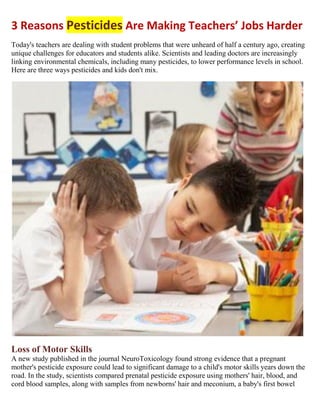 3 Reasons Pesticides Are Making Teachers’ Jobs Harder
Today's teachers are dealing with student problems that were unheard of half a century ago, creating
unique challenges for educators and students alike. Scientists and leading doctors are increasingly
linking environmental chemicals, including many pesticides, to lower performance levels in school.
Here are three ways pesticides and kids don't mix.
Loss of Motor Skills
A new study published in the journal NeuroToxicology found strong evidence that a pregnant
mother's pesticide exposure could lead to significant damage to a child's motor skills years down the
road. In the study, scientists compared prenatal pesticide exposure using mothers' hair, blood, and
cord blood samples, along with samples from newborns' hair and meconium, a baby's first bowel
 