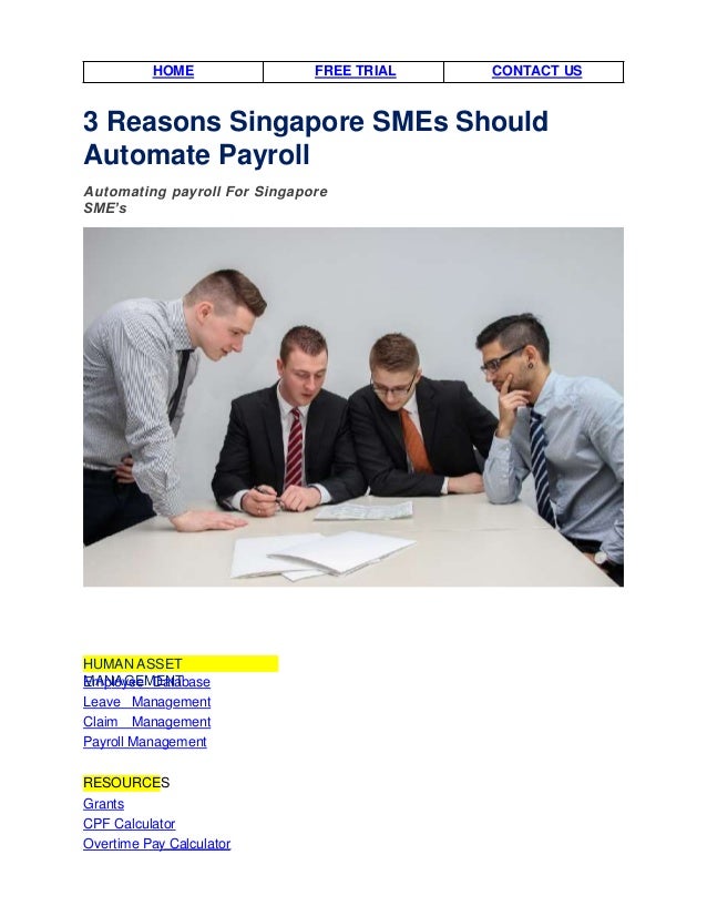 HOME FREE TRIAL CONTACT US
3 Reasons Singapore SMEs Should
Automate Payroll
Automating payroll For Singapore
SME’s
HUMAN ASSET
MANAGEMENT
Employee Database
Leave Management
Claim Management
Payroll Management
RESOURCES
Grants
CPF Calculator
Overtime Pay Calculator
 
