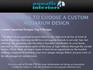 Custom Aquarium Designs: Top 3 Designs

 The allure of an aquarium is unrivalled by any high-tech device or form of
media. Hosting a thriving world for your aquatic friends is not only fun, but
relaxing. An aquarium also becomes a beautiful installation in your home,
channeling the miraculous spirit of the deep as light reflects through the crystal
waters. While there are many types of marvelous aquariums on the market,
nothing compares to building your own unique design. Below are just a few of
the advantages of custom work. 


      Give us a call at 210.444.2782 for more information on hiring an Aquarium
         Contractor today or visit our website at www.aquatic-interiors.com
 