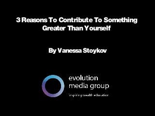 All intellectual property contained in this document remains the property © evolution media group 2014
3 ReasonsTo ContributeTo Something
Greater Than Yourself
By Vanessa Stoykov
 