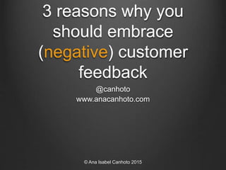3 reasons why you
should embrace
(negative) customer
feedback
@canhoto
www.anacanhoto.com
© Ana Isabel Canhoto 2015
 