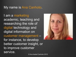 My name is Ana Canhoto.
I am a marketing
academic, teaching and
researching the role of
digital technology and
digital inf...