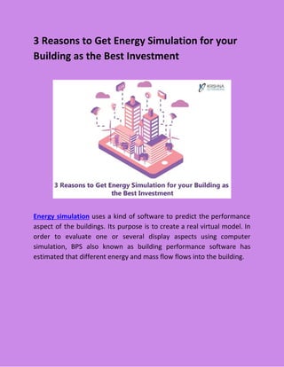 3 Reasons to Get Energy Simulation for your
Building as the Best Investment
Energy simulation uses a kind of software to predict the performance
aspect of the buildings. Its purpose is to create a real virtual model. In
order to evaluate one or several display aspects using computer
simulation, BPS also known as building performance software has
estimated that different energy and mass flow flows into the building.
 