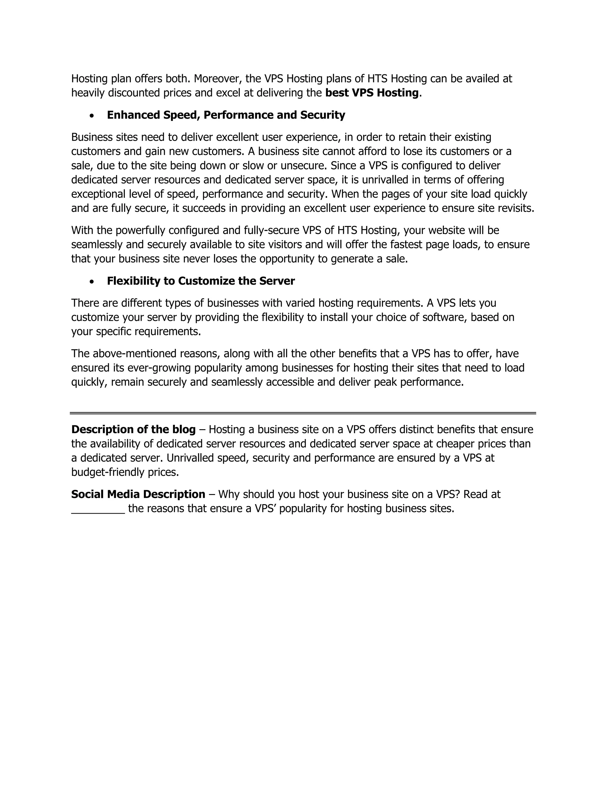 Hosting plan offers both. Moreover, the VPS Hosting plans of HTS Hosting can be availed at
heavily discounted prices and excel at delivering the best VPS Hosting.
• Enhanced Speed, Performance and Security
Business sites need to deliver excellent user experience, in order to retain their existing
customers and gain new customers. A business site cannot afford to lose its customers or a
sale, due to the site being down or slow or unsecure. Since a VPS is configured to deliver
dedicated server resources and dedicated server space, it is unrivalled in terms of offering
exceptional level of speed, performance and security. When the pages of your site load quickly
and are fully secure, it succeeds in providing an excellent user experience to ensure site revisits.
With the powerfully configured and fully-secure VPS of HTS Hosting, your website will be
seamlessly and securely available to site visitors and will offer the fastest page loads, to ensure
that your business site never loses the opportunity to generate a sale.
• Flexibility to Customize the Server
There are different types of businesses with varied hosting requirements. A VPS lets you
customize your server by providing the flexibility to install your choice of software, based on
your specific requirements.
The above-mentioned reasons, along with all the other benefits that a VPS has to offer, have
ensured its ever-growing popularity among businesses for hosting their sites that need to load
quickly, remain securely and seamlessly accessible and deliver peak performance.
Description of the blog – Hosting a business site on a VPS offers distinct benefits that ensure
the availability of dedicated server resources and dedicated server space at cheaper prices than
a dedicated server. Unrivalled speed, security and performance are ensured by a VPS at
budget-friendly prices.
Social Media Description – Why should you host your business site on a VPS? Read at
_________ the reasons that ensure a VPS’ popularity for hosting business sites.
 