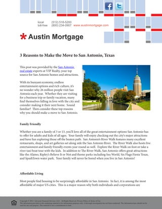 local             (512) 518-5200
                       toll-free         (800) 234-0907 www.austinmortgage.com




3 Reasons to Make the Move to San Antonio, Texas

This post was provided by the San Antonio
real estate experts at VIP Realty, your top
source for San Antonio homes and attractions.

With its buoyant economy, endless
entertainment options and rich culture, it’s
no wonder why 26 million people visit San
Antonio each year. Whether they are visiting
for a business trip or family vacation, many
find themselves falling in love with the city and
consider making it their next home. Sound
familiar? Then consider these top reasons
why you should make a move to San Antonio.


Family Friendly

Whether you are a family of 3 or 13, you’ll love all of the great entertainment options San Antonio has
to offer for adults and kids of all ages. Your family will enjoy checking out the city’s major attractions
and have fun exploring those off the beaten path. San Antonio’s River Walk features many excellent
restaurants, shops, and art galleries set along side the San Antonio River. The River Walk also hosts live
entertainment and family friendly events year round as well. Explore the River Walk on foot or take a
river taxi boat tour with the kids. In addition to The River Walk, San Antonio offers great attractions
like the Alamo, Ripley’s Believe It or Not and theme parks including Sea World, Six Flags Fiesta Texas,
and SpashTown water park. Your family will never be bored when you live in San Antonio!



Affordable Living

Most people find housing to be surprisingly affordable in San Antonio. In fact, it is among the most
affordable of major US cities. This is a major reason why both individuals and corporations are



Copyright © 2012 Advocate Financial Services, LLC. All Rights Reserved. Privacy Policy & Terms of Use
The information provided in this marketing material is for information purposes only. A thorough investigation has not been conducted. The information here should not be
used for any real purpose. This material is not a committment to lend.
 