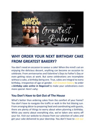 WHY ORDER YOUR NEXT BIRTHDAY CAKE
FROM GREATEST BAKERY?
You don’t need an occasion to savour a cake! When the mind’s set on
enjoying the delicious dessert, anything can become an occasion to
celebrate. From anniversaries and Valentine’s Days to Father’s Day or
even getting raises at work. But some celebrations are incomplete
without a cake, a birthday being one. True, cakes are integral to every
birthday, irrespective of age or gender. Call Greatest Bakery to order
a birthday cake online in Nagercoil to make your celebrations even
more special. Here’s why:
You Don’t Have to Get Out of The House
What’s better than ordering cakes from the comfort of your home?
You don’t have to navigate the traffic or walk in the hot blazing sun.
From arranging décor to preparing food and coordinating with guests,
there are plenty of things to worry about when planning a birthday.
While you worry about everything else, we’ve taken one worry off
your list. Visit our website to choose from our selection of cakes and
get your cake delivered to your doorstep. You don’t have to visit our
 