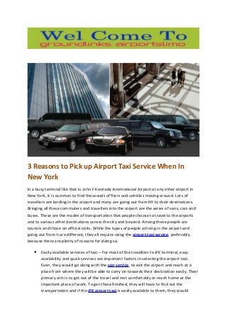 3 Reasons to Pick up Airport Taxi Service When In
New York
In a busy terminal like that in John F Kennedy International Airport or any other airport in
New York, it is common to find thousands of fliers and vehicles moving around. Lots of
travellers are landing in the airport and many are going out from NY to their destinations.
Bringing all these commuters and travellers into the airport are the series of vans, cars and
buses. These are the modes of transportation that people choose to travel to the airports
and to various other destinations across the city and beyond. Among these people are
tourists and those on official visits. While the types of people arriving in the airport and
going out from it are different, they all require using the airport taxi service, preferably
because there are plenty of reasons for doing so.
• Easily available services of taxi – For most of the travellers to JFK terminal, easy
availability and quick services are important factors in selecting the airport taxi.
Even, they would go along with the van service, to exit the airport and reach at a
place from where they will be able to carry on towards their destination easily. Their
primary aim is to get out of the travel and rest comfortably or reach home or the
important place of work. To get these finished, they will have to find out the
transportation and if the JFK airport taxi is easily available to them, they would
 