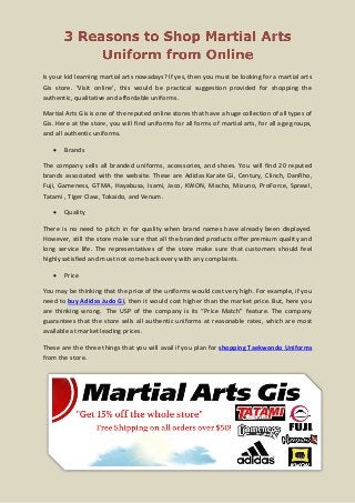 Is your kid learning martial arts nowadays? If yes, then you must be looking for a martial arts
Gis store. ‘Visit online’, this would be practical suggestion provided for shopping the
authentic, qualitative and affordable uniforms.
Martial Arts Gis is one of the reputed online stores that have a huge collection of all types of
Gis. Here at the store, you will find uniforms for all forms of martial arts, for all age groups,
and all authentic uniforms.


Brands

The company sells all branded uniforms, accessories, and shoes. You will find 20 reputed
brands associated with the website. These are Adidas Karate Gi, Century, Clinch, DanRho,
Fuji, Gameness, GTMA, Hayabusa, Isami, Jaco, KWON, Macho, Mizuno, ProForce, Sprawl,
Tatami , Tiger Claw, Tokaido, and Venum.


Quality

There is no need to pitch in for quality when brand names have already been displayed.
However, still the store make sure that all the branded products offer premium quality and
long service life. The representatives of the store make sure that customers should feel
highly satisfied and must not come back every with any complaints.


Price

You may be thinking that the price of the uniforms would cost very high. For example, if you
need to buy Adidas Judo Gi, then it would cost higher than the market price. But, here you
are thinking wrong. The USP of the company is its “Price Match” feature. The company
guarantees that the store sells all authentic uniforms at reasonable rates, which are most
available at market leading prices.
These are the three things that you will avail if you plan for shopping Taekwondo Uniforms
from the store.

 