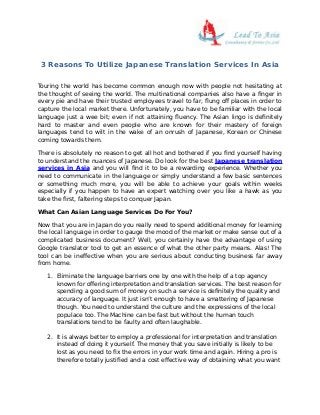 3 Reasons To Utilize Japanese Translation Services In Asia
Touring the world has become common enough now with people not hesitating at
the thought of seeing the world. The multinational companies also have a finger in
every pie and have their trusted employees travel to far, flung off places in order to
capture the local market there. Unfortunately, you have to be familiar with the local
language just a wee bit; even if not attaining fluency. The Asian lingo is definitely
hard to master and even people who are known for their mastery of foreign
languages tend to wilt in the wake of an onrush of Japanese, Korean or Chinese
coming towards them.
There is absolutely no reason to get all hot and bothered if you find yourself having
to understand the nuances of Japanese. Do look for the best Japanese translation
services in Asia and you will find it to be a rewarding experience. Whether you
need to communicate in the language or simply understand a few basic sentences
or something much more, you will be able to achieve your goals within weeks
especially if you happen to have an expert watching over you like a hawk as you
take the first, faltering steps to conquer Japan.
What Can Asian Language Services Do For You?
Now that you are in Japan do you really need to spend additional money for learning
the local language in order to gauge the mood of the market or make sense out of a
complicated business document? Well, you certainly have the advantage of using
Google translator tool to get an essence of what the other party means. Alas! The
tool can be ineffective when you are serious about conducting business far away
from home.
1. Eliminate the language barriers one by one with the help of a top agency
known for offering interpretation and translation services. The best reason for
spending a good sum of money on such a service is definitely the quality and
accuracy of language. It just isn’t enough to have a smattering of Japanese
though. You need to understand the culture and the expressions of the local
populace too. The Machine can be fast but without the human touch
translations tend to be faulty and often laughable.
2. It is always better to employ a professional for interpretation and translation
instead of doing it yourself. The money that you save initially is likely to be
lost as you need to fix the errors in your work time and again. Hiring a pro is
therefore totally justified and a cost effective way of obtaining what you want
 