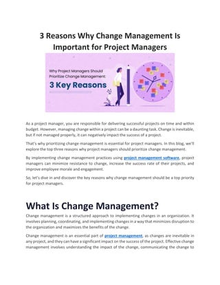 3 Reasons Why Change Management Is
Important for Project Managers
As a project manager, you are responsible for delivering successful projects on time and within
budget. However, managing change within a project can be a daunting task. Change is inevitable,
but if not managed properly, it can negatively impact the success of a project.
That’s why prioritizing change management is essential for project managers. In this blog, we’ll
explore the top three reasons why project managers should prioritize change management.
By implementing change management practices using project management software, project
managers can minimize resistance to change, increase the success rate of their projects, and
improve employee morale and engagement.
So, let’s dive in and discover the key reasons why change management should be a top priority
for project managers.
What Is Change Management?
Change management is a structured approach to implementing changes in an organization. It
involves planning, coordinating, and implementing changes in a way that minimizes disruption to
the organization and maximizes the benefits of the change.
Change management is an essential part of project management, as changes are inevitable in
any project, and they can have a significant impact on the success of the project. Effective change
management involves understanding the impact of the change, communicating the change to
 