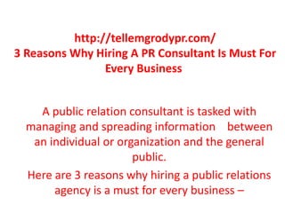 http://tellemgrodypr.com/
3 Reasons Why Hiring A PR Consultant Is Must For
Every Business
A public relation consultant is tasked with
managing and spreading information between
an individual or organization and the general
public.
Here are 3 reasons why hiring a public relations
agency is a must for every business –
 