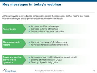Key messages in today’s webinar


Although buyers received price concessions during the recession, neither macro- nor micro-
economic changes justify price increase to pre-recession levels


                             Increase in offshore leverage
Factor costs                 Increase in hiring of freshers
                             Optimization of resource utilization



Macro-economic               Uncertain recovery of global economy
factors                      Favorable foreign exchange movement




Buyer and service            Leverage of low cost locations for mutual benefit
provider deal                Sharing of inflation risk or COLA
dynamics                     Sharing of productivity gains


                                  Proprietary & Confidential. © 2012, Everest Global, Inc.   12
 