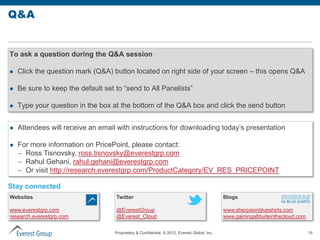 Q&A


To ask a question during the Q&A session

   Click the question mark (Q&A) button located on right side of your screen – this opens Q&A

   Be sure to keep the default set to “send to All Panelists”

   Type your question in the box at the bottom of the Q&A box and click the send button


   Attendees will receive an email with instructions for downloading today’s presentation

   For more information on PricePoint, please contact:
    – Ross Tisnovsky, ross.tisnovsky@everestgrp.com
    – Rahul Gehani, rahul.gehani@everestgrp.com
    – Or visit http://research.everestgrp.com/ProductCategory/EV_RES_PRICEPOINT

Stay connected
Websites                            Twitter                                                    Blogs

www.everestgrp.com                  @EverestGroup                                              www.sherpasinblueshirts.com
research.everestgrp.com             @Everest_Cloud                                             www.gainingaltitudeinthecloud.com


                                    Proprietary & Confidential. © 2012, Everest Global, Inc.                                       15
 