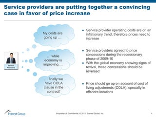 Service providers are putting together a convincing
case in favor of price increase


                                                       Service provider operating costs are on an
             My costs are                               inflationary trend, therefore prices need to
             going up …                                 increase


                                                       Service providers agreed to price
               … while                                  concessions during the recessionary
              economy is                                phase of 2009-10
             improving …                               With the global economy showing signs of
  Service
 Providers                                              revival, these concessions should be
                                                        reversed

             … finally we
             have COLA                                 Price should go up on account of cost of
             clause in the                              living adjustments (COLA), specially in
               contract!                                offshore locations




                     Proprietary & Confidential. © 2012, Everest Global, Inc.                          4
 