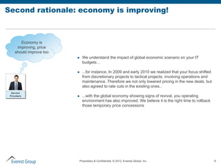 Second rationale: economy is improving!



       Economy is
     improving, price
    should improve too
                              We understand the impact of global economic scenario on your IT
                               budgets…

                              ...for instance, In 2009 and early 2010 we realized that your focus shifted
                               from discretionary projects to tactical projects, involving operations and
                               maintenance. Therefore we not only lowered pricing in the new deals, but
                               also agreed to rate cuts in the existing ones..
  Service
 Providers                    ...with the global economy showing signs of revival, you operating
                               environment has also improved. We believe it is the right time to rollback
                               those temporary price concessions




                             Proprietary & Confidential. © 2012, Everest Global, Inc.                        8
 