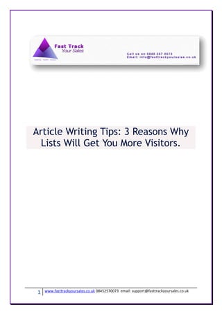 Article Writing Tips: 3 Reasons Why
  Lists Will Get You More Visitors.




 1   www.fasttrackyoursales.co.uk 08452570073 email: support@fasttrackyoursales.co.uk
 