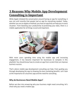 3 Reasons Why Mobile App Development
Consulting is Important
While Apple initiated the conversation around having an app for everything, it
was not until recently that people had an app for everything needed. Today,
whether you are on Apple or Android, you have an app that can help you in every
situation. From boosting your productivity to protecting your data, there is a
mobile application for all things crucial and important.
With more users spending time using the mobile app and increasing
engagement, it has become important for businesses to compete in this
playfield. You should know how to create an app from scratch that can improve
business success.
That’s where mobile app development consulting can help. From guiding you
through developing the app to showing the best marketing benefits. Let’s look
at the importance of a business app and the need for consulting.
Why do Businesses Need Mobile Apps?
Before we dive into answering why your business might need consulting, let’s
check why you need a mobile app.
 