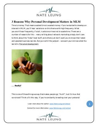 Learn more about the author: www.NateLeung.com/about
Contact for more information: www.NateLeung.com/contact
1
3 Reasons Why Personal Development Matters in MLM
Time is money. That means wasted time is wasted money. If you’ve started to develop an
interest in MLM, you’ll hear variations on this theme with high frequency. What
you won’t hear frequently, if at all, is advice on how not to waste time. There are a
number of reasons for this – many writing about network marketing simply don’t care
to think about the “meta” level stuff, and others just don’t want you to know their latest
and greatest business secrets. But you’ve hit the jackpot – we want you to know what the
secret is: Personal development.
. . . Really?
This is one of those things we say that makes people go, “Huh?”, but it’s true. Not
convinced? Think of it this way. If you’re constantly brooding over your personal
 