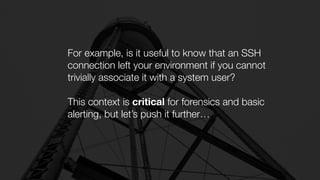 For example, is it useful to know that an SSH
connection left your environment if you cannot
trivially associate it with a system user?
This context is critical for forensics and basic
alerting, but let’s push it further…
 