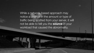While a network-based approach may
notice a change in the amount or type of
trafﬁc being emitted from your server, it will
not be able to tell you the source in your
workload that caused the abnormality.
 