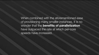 When combined with the aforementioned ease
of provisioning many smaller instances, it is no
wonder that the beneﬁts of parallelization
have outpaced the rate at which per-core
speeds have increased.
 