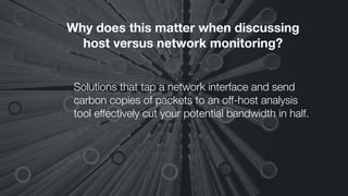 Why does this matter when discussing
host versus network monitoring?
Solutions that tap a network interface and send
carbon copies of packets to an off-host analysis
tool effectively cut your potential bandwidth in half.
 