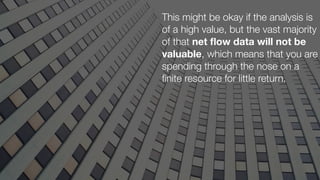 This might be okay if the analysis is
of a high value, but the vast majority
of that net ﬂow data will not be
valuable, which means that you are
spending through the nose on a
ﬁnite resource for little return.
 