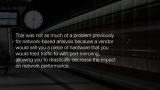 This was not as much of a problem previously
for network-based analysis because a vendor
would sell you a piece of hardware that you
would feed trafﬁc to with port mirroring,
allowing you to drastically decrease the impact
on network performance.
 
