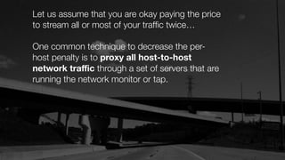 Let us assume that you are okay paying the price
to stream all or most of your trafﬁc twice…
One common technique to decrease the per-
host penalty is to proxy all host-to-host
network traﬃc through a set of servers that are
running the network monitor or tap.
 