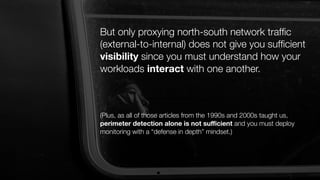 But only proxying north-south network trafﬁc
(external-to-internal) does not give you sufﬁcient
visibility since you must understand how your
workloads interact with one another.
(Plus, as all of those articles from the 1990s and 2000s taught us,
perimeter detection alone is not suﬃcient and you must deploy
monitoring with a “defense in depth” mindset.)
 